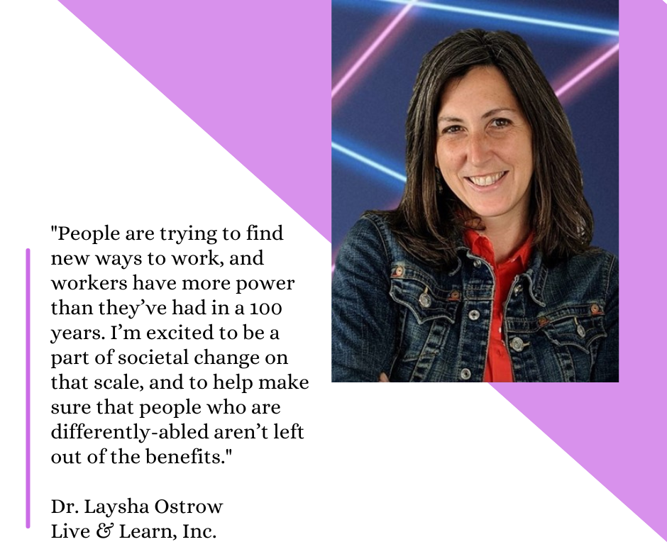 Picture of podcast speaker Laysha Ostrow and her quote: People are trying to find new ways to work, and workers have more power than they’ve had in a 100 years. I’m excited to be a part of societal change on that scale, and to help make sure that people who are differently-abled aren’t left out of the benefits.